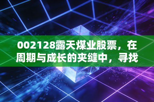 002128露天煤业股票，在周期与成长的夹缝中，寻找稳健的避风港