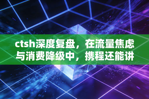 ctsh深度复盘，在流量焦虑与消费降级中，携程还能讲出什么新故事？