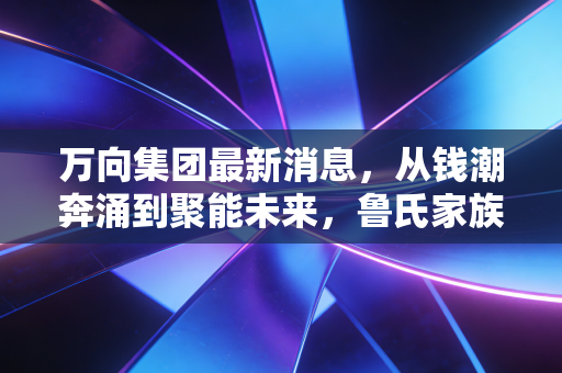 万向集团最新消息，从钱潮奔涌到聚能未来，鲁氏家族的千亿赌局与时代突围