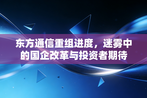 东方通信重组进度，迷雾中的国企改革与投资者期待