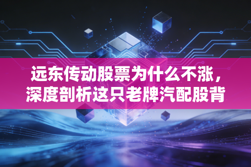 远东传动股票为什么不涨，深度剖析这只老牌汽配股背后的投资逻辑与困境