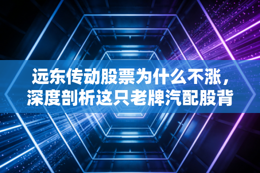 远东传动股票为什么不涨，深度剖析这只老牌汽配股背后的投资逻辑与困境