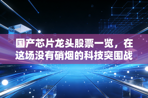 国产芯片龙头股票一览，在这场没有硝烟的科技突围战中，谁才是真正的硬核担当？