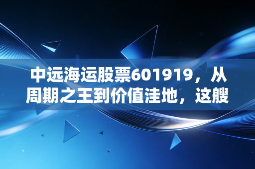 中远海运股票601919，从周期之王到价值洼地，这艘巨轮还能乘风破浪吗？