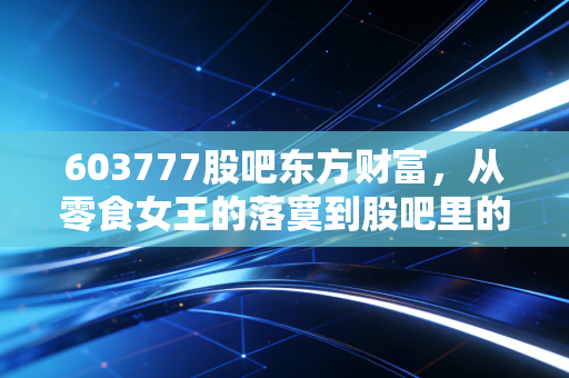 603777股吧东方财富，从零食女王的落寞到股吧里的爱恨情仇，我们还能信什么？