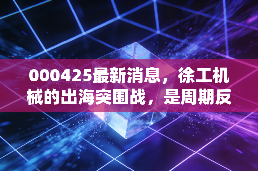000425最新消息，徐工机械的出海突围战，是周期反转还是昙花一现？