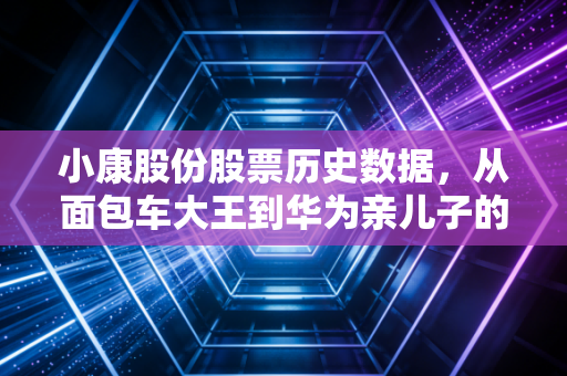 小康股份股票历史数据，从面包车大王到华为亲儿子的十年长跑与财富过山车