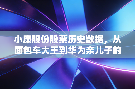 小康股份股票历史数据，从面包车大王到华为亲儿子的十年长跑与财富过山车