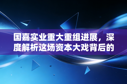 国嘉实业重大重组进展，深度解析这场资本大戏背后的机遇与陷阱