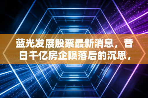 蓝光发展股票最新消息，昔日千亿房企陨落后的沉思，退市不是终点而是漫长清算的开始