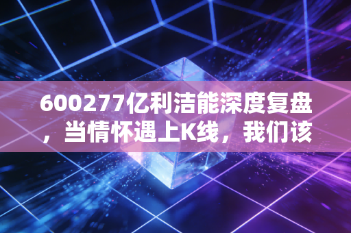 600277亿利洁能深度复盘，当情怀遇上K线，我们该如何审视这只沙漠孤勇者？