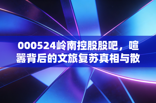 000524岭南控股股吧，喧嚣背后的文旅复苏真相与散户的爱恨情仇