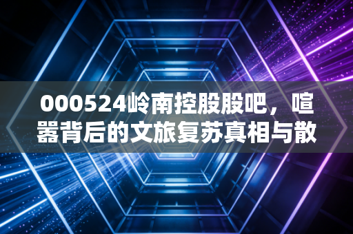 000524岭南控股股吧，喧嚣背后的文旅复苏真相与散户的爱恨情仇