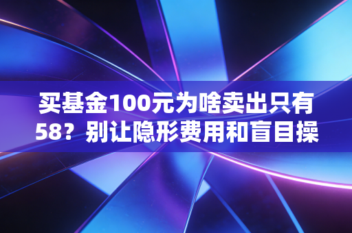 买基金100元为啥卖出只有58？别让隐形费用和盲目操作掏空你的钱包