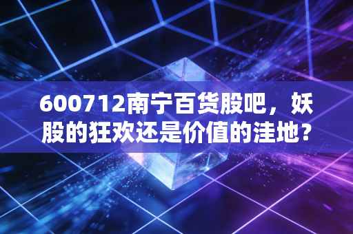 600712南宁百货股吧，妖股的狂欢还是价值的洼地？——一个老股民眼中的博弈真相