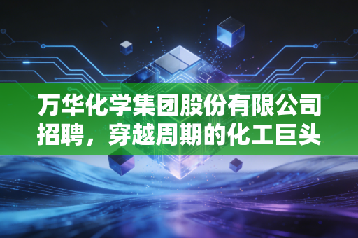 万华化学集团股份有限公司招聘，穿越周期的化工巨头，到底在寻找什么样的年轻人？