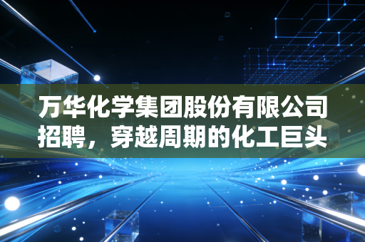 万华化学集团股份有限公司招聘，穿越周期的化工巨头，到底在寻找什么样的年轻人？