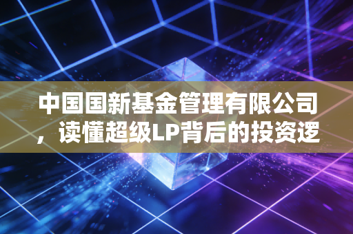 中国国新基金管理有限公司，读懂超级LP背后的投资逻辑与家国情怀