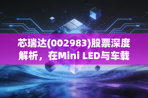 芯瑞达(002983)股票深度解析，在Mini LED与车载显示的浪潮中，这只小而美的标的值得重仓吗？