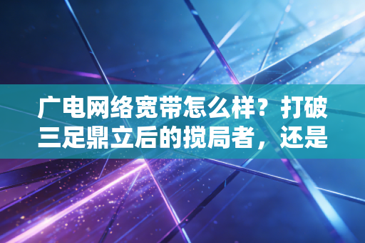 广电网络宽带怎么样？打破三足鼎立后的搅局者，还是仅仅是个备胎？深度财经视角的实测与思考
