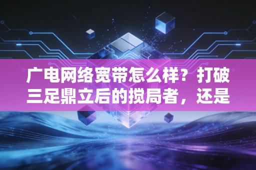 广电网络宽带怎么样？打破三足鼎立后的搅局者，还是仅仅是个备胎？深度财经视角的实测与思考