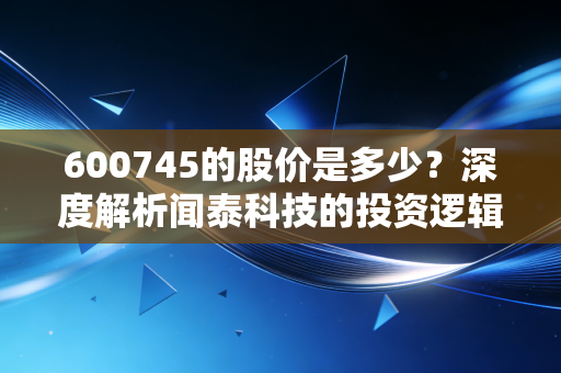 600745的股价是多少？深度解析闻泰科技的投资逻辑与半导体行业的冷暖