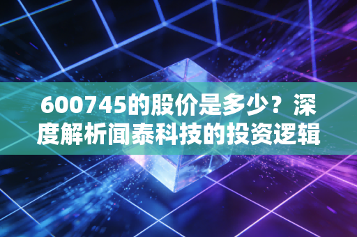 600745的股价是多少？深度解析闻泰科技的投资逻辑与半导体行业的冷暖