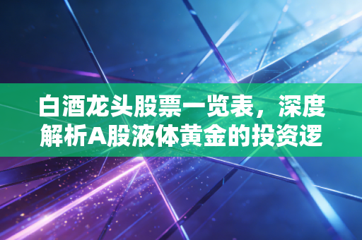 白酒龙头股票一览表，深度解析A股液体黄金的投资逻辑与未来展望