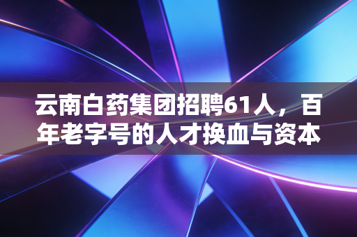 云南白药集团招聘61人，百年老字号的人才换血与资本市场的无声博弈