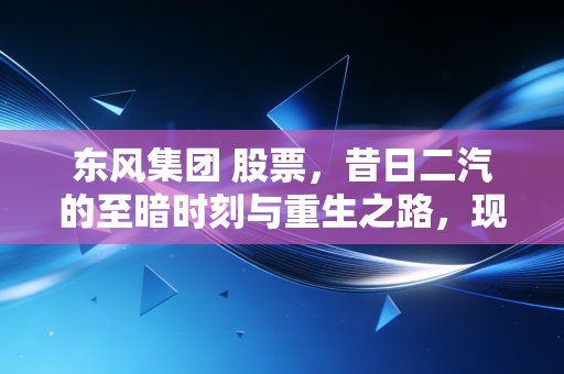 东风集团 股票，昔日二汽的至暗时刻与重生之路，现在到底值不值得抄底？