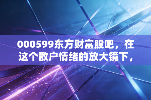 000599东方财富股吧，在这个散户情绪的放大镜下，看懂财富的焦虑与希望
