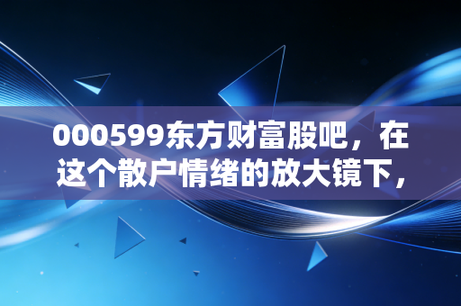 000599东方财富股吧，在这个散户情绪的放大镜下，看懂财富的焦虑与希望