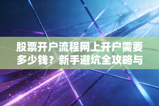 股票开户流程网上开户需要多少钱？新手避坑全攻略与佣金内幕大揭秘