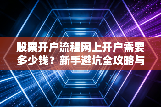 股票开户流程网上开户需要多少钱？新手避坑全攻略与佣金内幕大揭秘