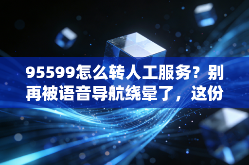 95599怎么转人工服务？别再被语音导航绕晕了，这份破局攻略请收好