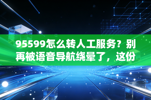 95599怎么转人工服务？别再被语音导航绕晕了，这份破局攻略请收好