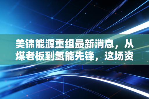 美锦能源重组最新消息，从煤老板到氢能先锋，这场资本转身究竟还要熬多久？