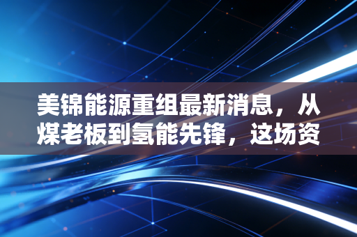 美锦能源重组最新消息，从煤老板到氢能先锋，这场资本转身究竟还要熬多久？