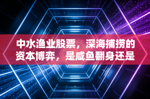 中水渔业股票，深海捕捞的资本博弈，是咸鱼翻身还是价值陷阱？