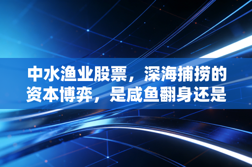 中水渔业股票，深海捕捞的资本博弈，是咸鱼翻身还是价值陷阱？