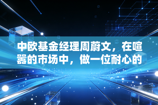 中欧基金经理周蔚文，在喧嚣的市场中，做一位耐心的种树人