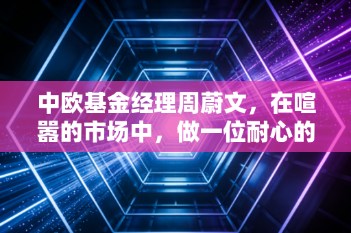 中欧基金经理周蔚文，在喧嚣的市场中，做一位耐心的种树人