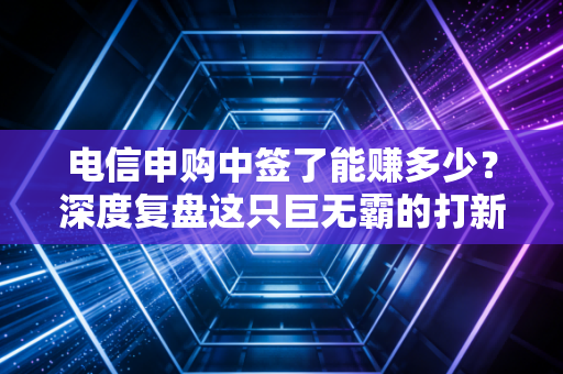 电信申购中签了能赚多少？深度复盘这只巨无霸的打新逻辑与投资真相