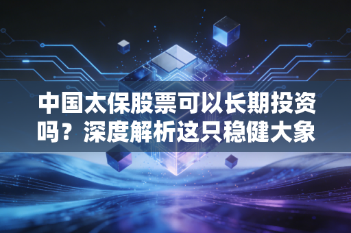 中国太保股票可以长期投资吗？深度解析这只稳健大象的投资价值与未来潜力
