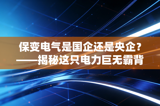保变电气是国企还是央企？——揭秘这只电力巨无霸背后的硬核实力与投资逻辑