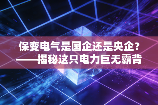 保变电气是国企还是央企？——揭秘这只电力巨无霸背后的硬核实力与投资逻辑