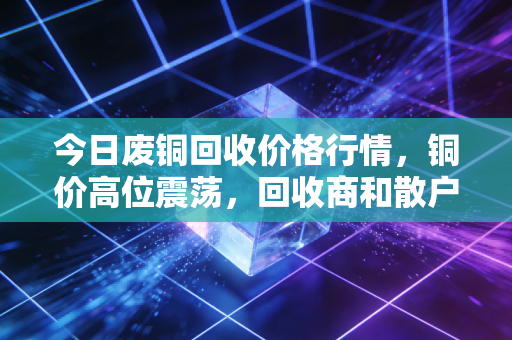 今日废铜回收价格行情，铜价高位震荡，回收商和散户该如何抉择？
