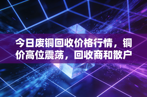 今日废铜回收价格行情，铜价高位震荡，回收商和散户该如何抉择？
