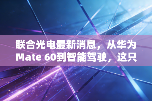 联合光电最新消息，从华为Mate 60到智能驾驶，这只光学隐形冠军的成色究竟如何？