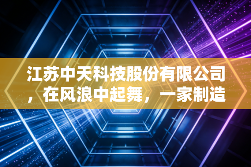 江苏中天科技股份有限公司，在风浪中起舞，一家制造业巨头的韧性与突围